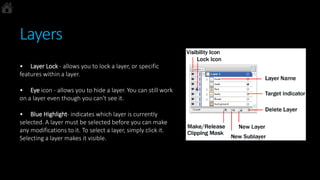 Layers
• Layer Lock - allows you to lock a layer, or specific
features within a layer.
• Eye icon - allows you to hide a layer. You can still work
on a layer even though you can't see it.
• Blue Highlight- indicates which layer is currently
selected. A layer must be selected before you can make
any modifications to it. To select a layer, simply click it.
Selecting a layer makes it visible.
 