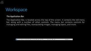 Workspace
The Application Bar
The Application Bar, is located across the top of the screen. It contains the old menu
bar, along with a number of other controls. The menu bar contains controls for
managing and editing files, manipulating images, managing layers, and more.
 