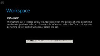 Workspace
Options Bar
The Options Bar is located below the Application Bar. The options change depending
on the tool you have selected. For example, when you select the Type tool, options
pertaining to text editing will appear across the bar.
 
