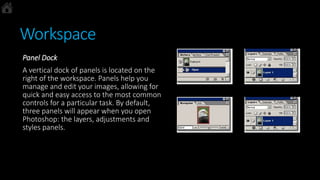 Workspace
Panel Dock
A vertical dock of panels is located on the
right of the workspace. Panels help you
manage and edit your images, allowing for
quick and easy access to the most common
controls for a particular task. By default,
three panels will appear when you open
Photoshop: the layers, adjustments and
styles panels.
 