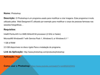 Nome: Photoshop
Descrição: O Photoshop é um programa usado para modificar e criar imagens. Este programa é muito
utilizado pelos Web Designers! É utilizado por exemplo para modificar o corpo de pessoas famosas nas
sessões fotográficas…
Requisitos:
Intel® Pentium® 4 or AMD Athlon® 64 processor (2 GHz or faster)
Microsoft® Windows® 7 with Service Pack 1, Windows 8, or Windows 8.1 *
1 GB of RAM
2.5 GB disponíveis no disco rígido Para a instalação do programa.
Link da Aplicação: http://www.photoshop.com/products/photoshop
Aplicação: Paga
Como usar o Photoshop: https://www.youtube.com/watch?v=pmB5jSOZXKQ
 