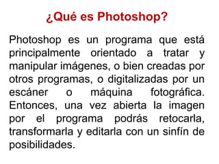 ¿Qué es Photoshop?
Photoshop es un programa que está
principalmente orientado a tratar y
manipular imágenes, o bien creadas por
otros programas, o digitalizadas por un
escáner     o    máquina      fotográfica.
Entonces, una vez abierta la imagen
por el programa podrás retocarla,
transformarla y editarla con un sinfín de
posibilidades.
 