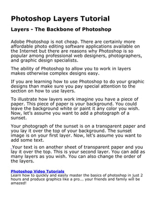 Photoshop Layers Tutorial
Layers - The Backbone of Photoshop

Adobe Photoshop is not cheap. There are certainly more
affordable photo editing software applications available on
the Internet but there are reasons why Photoshop is so
popular among professional web designers, photographers,
and graphic design specialists.
The ability of Photoshop to allow you to work in layers
makes otherwise complex designs easy.
If you are learning how to use Photoshop to do your graphic
designs than make sure you pay special attention to the
section on how to use layers.
To illustrate how layers work imagine you have a piece of
paper. This piece of paper is your background. You could
leave the background white or paint it any color you wish.
Now, let’s assume you want to add a photograph of a
sunset.
Your photograph of the sunset is on a transparent paper and
you lay it over the top of your background. The sunset
image is on your first layer. Now, let’s assume you want to
add some text.
 Your text is on another sheet of transparent paper and you
lay it over the top. This is your second layer. You can add as
many layers as you wish. You can also change the order of
the layers.

Photoshop Video Tutorials
Learn how to quickly and easily master the basics of photoshop in just 2
hours and produce graphics like a pro... your friends and family will be
amazed!
 