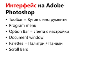 Интерфейс на Adobe
Photoshop
• Toolbar = Кутия с инструменти
• Program menu
• Option Bar = Лента с настройки
• Document window
• Palettes = Палитри / Панели
• Scroll Bars
 