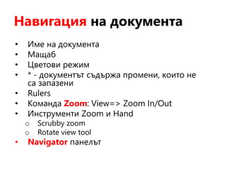 Навигация на документа
• Име на документа
• Мащаб
• Цветови режим
• * - документът съдържа промени, които не
са запазени
• Rulers
• Команда Zoom: View=> Zoom In/Out
• Инструменти Zoom и Hand
o Scrubby zoom
o Rotate view tool
• Navigator панелът
 