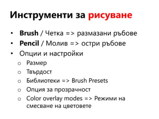 Инструменти за рисуване
• Brush / Четка => размазани ръбове
• Pencil / Молив => остри ръбове
• Опции и настройки
o Размер
o Твърдост
o Библиотеки => Brush Presets
o Опция за прозрачност
o Color overlay modes => Режими на
смесване на цветовете
 