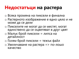 Недостатъци на растера
o Всяка промяна на пиксели е финална
o Растерното изображение е едно цяло и не
може да се дели
o Пикселите не могат да се местят, могат
единствено да се оцветяват в друг цвят
o Малък брой пиксели = липса на
детайлност
o Голям брой пиксели = тежък файл
o Увеличаване на растера => по-лошо
качество
 
