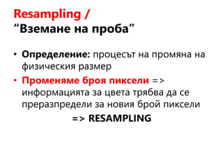 Resampling /
“Вземане на проба”
• Определение: процесът на промяна на
физическия размер
• Променяме броя пиксели =>
информацията за цвета трябва да се
преразпредели за новия брой пиксели
=> RESAMPLING
 