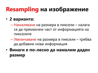 Resampling на изображение
• 2 варианта:
– Намаляване на размера в пиксели – налага
се да премахнем част от информацията на
пикселите
– Увеличаване на размера в пиксели – трябва
да добавим нова информация
• Винаги е по-лесно да намалим даден
размер
 