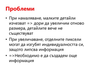 Проблеми
• При намаляване, малките детайли
изчезват => дори да увеличим отново
размера, детайлите вече не
съществуват
• При увеличаване, отделните пиксели
могат да изгубят индивидуалността си,
защото липсва информация
• =>Необходимо е да създадем още
информация
 