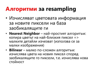 Алгоритми за resampling
• Изчисляват цветовата информация
за новите пиксели на база
заобикалящите ги
• Nearest Neighbor – най-простият алгоритъм:
копира цветът на най-близкия пиксел =>
малките детайли изчезват (използва се за
малки изображения)
• Bilinear – малко по-сложен алгоритъм:
изчислява цвета на новия пиксел според
заобикалящите го пиксели, т.е. изчислява нова
стойност
 
