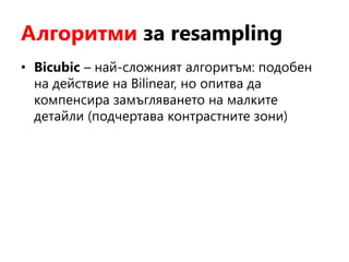 Алгоритми за resampling
• Bicubic – най-сложният алгоритъм: подобен
на действие на Bilinear, но опитва да
компенсира замъгляването на малките
детайли (подчертава контрастните зони)
 