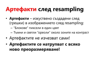 Артефакти след resampling
• Артефакти – изкуствено създадени след
(грешки) в изображението след resampling:
– “Блокове” пиксели в един цвят
– Тъмни и светли “ореоли” около зоните на контраст
• Артефактите не изчезват сами!
• Артефактите се натрупват с всяко
ново преоразмеряване!
 