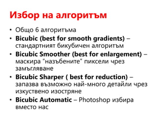 Избор на алгоритъм
• Общо 6 алгоритъма
• Bicubic (best for smooth gradients) –
стандартният бикубичен алгоритъм
• Bicubic Smoother (best for enlargement) –
маскира “назъбените” пиксели чрез
замъгляване
• Bicubic Sharper ( best for reduction) –
запазва възможно най-много детайли чрез
изкуствено изостряне
• Bicubic Automatic – Photoshop избира
вместо нас
 