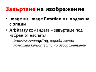 Завъртане на изображение
• Image => Image Rotation => подменю
с опции
• Arbitrary командата – завъртаме под
избран от нас ъгъл
– Изисква resampling, поради което
намалява качеството на изображението
 