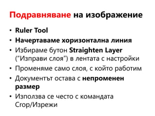 Подравняване на изображение
• Ruler Tool
• Начертаваме хоризонтална линия
• Избираме бутон Straighten Layer
(“Изправи слоя”) в лентата с настройки
• Променяме само слоя, с който работим
• Документът остава с непроменен
размер
• Използва се често с командата
Crop/Изрежи
 