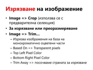 Изрязване на изображение
• Image => Crop (използва се с
предварителна селекция)
• За изрязване или преоразмеряване
• Image => Trim…
– Изрязва изображения на база на
монохроматично оцветени части
– Based On => Transparent pixels
– Top Left Pixel Color
– Bottom Right Pixel Color
– Trim Away => посочваме страната за изрязване
 