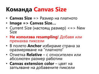 Команда Canvas Size
• Canvas Size => Размер на платното
• Image => Canvas Size…
• Current Size (настоящ размер) <=> New
Size
• Не използва resampling! Добавя или
премахва пиксели
• В полето Anchor избираме страна за
оразмеряване на “платното”
• Отметка Relative – с относителен или
абсолютен размер работим
• Canvas extension color – цвят на
запълване на добавените пиксели
 