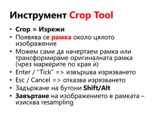 Инструмент Crop Tool
• Crop = Изрежи
• Появява се рамка около цялото
изображение
• Можем сами да начертаем рамка или
трансформираме оригиналната рамка
(чрез маркерите по края ѝ)
• Enter / “Tick” => извършва изрязването
• Esc / Cancel => отказва изрязването
• Задържане на бутони Shift/Alt
• Завъртане на изображението в рамката –
изисква resampling
 