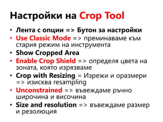 Настройки на Crop Tool
• Лента с опции => Бутон за настройки
• Use Classic Mode => преминаваме към
стария режим на инструмента
• Show Cropped Area
• Enable Crop Shield => определя цвета на
зоната, която изрязваме
• Crop with Resizing = Изрежи и оразмери
=> изисква resampling
• Unconstrained => въвеждаме ръчно
широчина и височина
• Size and resolution => въвеждаме размер
и резолюция
 