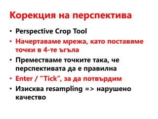 Корекция на перспектива
• Perspective Crop Tool
• Начертаваме мрежа, като поставяме
точки в 4-те ъгъла
• Преместваме точките така, че
перспективата да е правилна
• Enter / “Tick”, за да потвърдим
• Изисква resampling => нарушено
качество
 