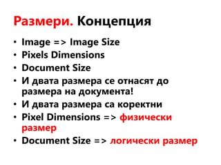 Размери. Концепция
• Image => Image Size
• Pixels Dimensions
• Document Size
• И двата размера се отнасят до
размера на документа!
• И двата размера са коректни
• Pixel Dimensions => физически
размер
• Document Size => логически размер
 