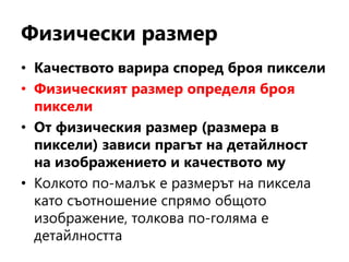 Физически размер
• Качеството варира според броя пиксели
• Физическият размер определя броя
пиксели
• От физическия размер (размера в
пиксели) зависи прагът на детайлност
на изображението и качеството му
• Колкото по-малък е размерът на пиксела
като съотношение спрямо общото
изображение, толкова по-голяма е
детайлността
 