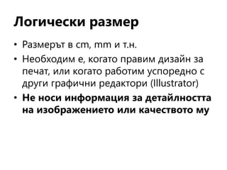 Логически размер
• Размерът в cm, mm и т.н.
• Необходим е, когато правим дизайн за
печат, или когато работим успоредно с
други графични редактори (Illustrator)
• Не носи информация за детайлността
на изображението или качеството му
 