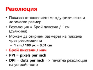 Резолюция
• Показва отношението между физически и
логически размер
• Резолюция = Брой пиксели / 1 см
(дължина)
• Можем да открием размерът на пиксела
чрез резолюцията
– 1 cm / 100 px = 0,01 cm
• Брой пиксели / инч
• PPI = pixels per inch
• DPI = dots per inch => печатна резолюция
на устройството
 