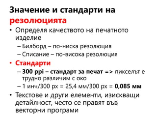 Значение и стандарти на
резолюцията
• Определя качеството на печатното
изделие
– Билборд – по-ниска резолюция
– Списание – по-висока резолюция
• Стандарти
– 300 ppi – стандарт за печат => пикселът е
трудно различим с око
– 1 инч/300 рх = 25,4 мм/300 рх = 0,085 мм
• Текстове и други елементи, изискващи
детайлност, често се правят във
векторни програми
 