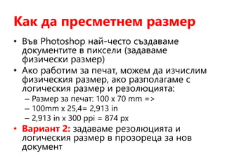 Как да пресметнем размер
• Във Photoshop най-често създаваме
документите в пиксели (задаваме
физически размер)
• Ако работим за печат, можем да изчислим
физическия размер, ако разполагаме с
логическия размер и резолюцията:
– Размер за печат: 100 х 70 mm =>
– 100mm x 25,4= 2,913 in
– 2,913 in x 300 ppi = 874 px
• Вариант 2: задаваме резолюцията и
логическия размер в прозореца за нов
документ
 