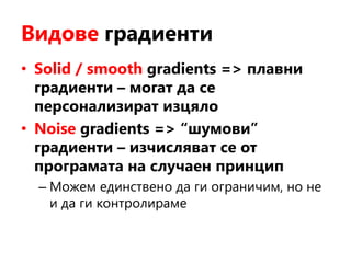 Видове градиенти
• Solid / smooth gradients => плавни
градиенти – могат да се
персонализират изцяло
• Noise gradients => “шумови”
градиенти – изчисляват се от
програмата на случаен принцип
– Можем единствено да ги ограничим, но не
и да ги контролираме
 