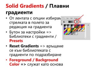 Solid Gradients / Плавни
градиенти
• От лентата с опции избираме
стрелката в полето за
редакция на градиента
• Бутон за настройки =>
Библиотеки с градиенти /
Presets
• Reset Gradients => връщаме
се към библиотеката с
градиенти по подразбиране
• Foreground / Background
Color => служат като основа
 