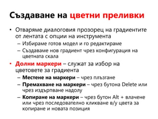 Създаване на цветни преливки
• Отваряме диалоговия прозорец на градиентите
от лентата с опции на инструмента
– Избираме готов модел и го редактираме
– Създаваме нов градиент чрез конфигурация на
цветната скала
• Долни маркери – служат за избор на
цветовете за градиента
– Местене на маркери – чрез плъзгане
– Премахване на маркери – чрез бутона Delete или
чрез издърпване надолу
– Копиране на маркери – чрез бутон Alt + влачене
или чрез последователно кликване в/у цвета за
копиране и новата позиция
 