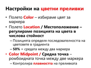 Настройки на цветни преливки
• Полето Color – избираме цвят за
маркера
• Полето Location / Местоположение –
регулираме позицията на цвета в
числова стойност
– Позицията определя последователността на
цветовете в градиента
– 50% = средата между два маркера
• Color Midpoint / Средна точка –
ромбоидната точка между две маркера
– Контролира плавността на преливката
 