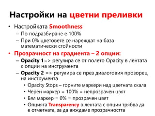 Настройки на цветни преливки
• Настройката Smoothness
– По подразбиране е 100%
– При 0% цветовете се нареждат на база
математически стойности
• Прозрачност на градиента – 2 опции:
– Opacity 1=> регулира се от полето Opacity в лентата
с опции на инструмента
– Opacity 2 => регулира се през диалоговия прозорец
на инструмента
• Opacity Stops – горните маркери над цветната скала
• Черен маркер = 100% = непрозрачен цвят
• Бял маркер = 0% = прозрачен цвят
• Опцията Transparency в лентата с опции трябва да
е отметната, за да виждаме прозрачността
 