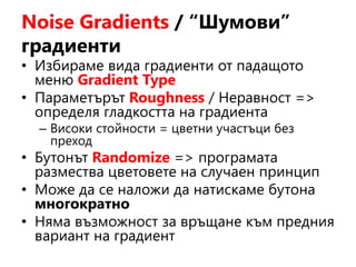 Noise Gradients / “Шумови”
градиенти
• Избираме вида градиенти от падащото
меню Gradient Type
• Параметърът Roughness / Неравност =>
определя гладкостта на градиента
– Високи стойности = цветни участъци без
преход
• Бутонът Randomize => програмата
размества цветовете на случаен принцип
• Може да се наложи да натискаме бутона
многократно
• Няма възможност за връщане към предния
вариант на градиент
 