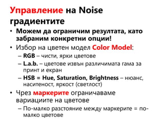 Управление на Noise
градиентите
• Можем да ограничим резултата, като
забраним конкретни опции!
• Избор на цветен модел Color Model:
– RGB – чисти, ярки цветове
– L.a.b. – цветове извън различимата гама за
принт и екран
– HSB = Hue, Saturation, Brightness – нюанс,
наситеност, яркост (светлост)
• Чрез маркерите ограничаваме
вариациите на цветове
– По-малко разстояние между маркерите = по-
малко цветове
 