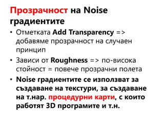 Прозрачност на Noise
градиентите
• Отметката Add Transparency =>
добавяме прозрачност на случаен
принцип
• Зависи от Roughness => по-висока
стойност = повече прозрачни полета
• Noise градиентите се използват за
създаване на текстури, за създаване
на т.нар. процедурни карти, с които
работят 3D програмите и т.н.
 