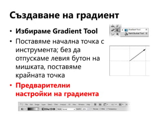 Създаване на градиент
• Избираме Gradient Tool
• Поставяме начална точка с
инструмента; без да
отпускаме левия бутон на
мишката, поставяме
крайната точка
• Предварителни
настройки на градиента
 