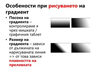 Особености при рисуването на
градиент
• Посока на
градиента –
контролираме я
чрез мишката /
графичния таблет
• Размер на
градиента – зависи
от дължината на
нарисуваната линия
=> от това зависи
плавността на
преливката
 