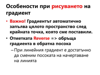 Особености при рисуването на
градиент
• Важно! Градиентът автоматично
запълва цялото пространство след
крайната точка, която сме поставили.
• Отметката Reverse => обръща
градиента в обратна посока
–При линейния градиент е достатъчно
да сменим посоката на начертаване
на линията
 