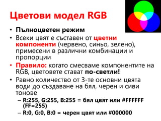 Цветови модел RGB
• Пълноцветен режим
• Всеки цвят е съставен от цветни
компоненти (червено, синьо, зелено),
примесени в различни комбинации и
пропорции
• Правило: когато смесваме компонентите на
RGB, цветовете стават по-светли!
• Равно количество от 3-те основни цвята
води до създаване на бял, черен и сиви
тонове
– R:255, G:255, B:255 = бял цвят или #FFFFFF
(FF=255)
– R:0, G:0, B:0 = черен цвят или #000000
 