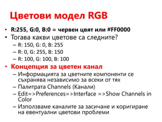 Цветови модел RGB
• R:255, G:0, B:0 = червен цвят или #FF0000
• Тогава какви цветове са следните?
– R: 150, G: 0, B: 255
– R: 0, G: 255, B: 150
– R: 100, G: 100, B: 100
• Концепция за цветен канал
– Информацията за цветните компоненти се
съхранява независимо за всеки от тях
– Палитрата Channels (Канали)
– Edit=>Preferences=>Interface =>Show Channels in
Color
– Използваме каналите за засичане и коригиране
на евентуални цветови проблеми
 