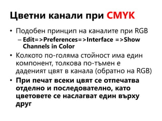 Цветни канали при CMYK
• Подобен принцип на каналите при RGB
– Edit=>Preferences=>Interface =>Show
Channels in Color
• Колкото по-голяма стойност има един
компонент, толкова по-тъмен е
даденият цвят в канала (обратно на RGB)
• При печат всеки цвят се отпечатва
отделно и последователно, като
цветовете се наслагват един върху
друг
 