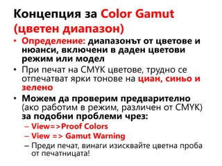 Концепция за Color Gamut
(цветен диапазон)
• Определение: диапазонът от цветове и
нюанси, включени в даден цветови
режим или модел
• При печат на CMYK цветове, трудно се
отпечатват ярки тонове на циан, синьо и
зелено
• Можем да проверим предварително
(ако работим в режим, различен от CMYK)
за подобни проблеми чрез:
– View=>Proof Colors
– View => Gamut Warning
– Преди печат, винаги изисквайте цветна проба
от печатницата!
 