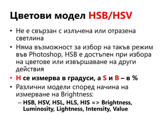 Цветови модел HSB/HSV
• Не е свързан с излъчена или отразена
светлина
• Няма възможност за избор на такъв режим
във Photoshop, HSB е достъпен при избора
на цветове или извършаване на други
действия
• H се измерва в градуси, а S и B – в %
• Различни модели според начина на
измерване на Brightness:
– HSB, HSV, HSL, HLS, HIS => Brightness,
Luminosity, Lightness, Intensity, Value
 