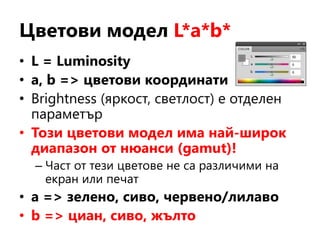 Цветови модел L*a*b*
• L = Luminosity
• a, b => цветови координати
• Brightness (яркост, светлост) е отделен
параметър
• Този цветови модел има най-широк
диапазон от нюанси (gamut)!
– Част от тези цветове не са различими на
екран или печат
• a => зелено, сиво, червено/лилаво
• b => циан, сиво, жълто
 