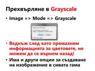 Прехвърляне в Grayscale
• Image => Mode => Grayscale
• Веднъж след като премахнем
информацията за цветовете, не
можем да се върнем назад!
• Има и други опции за създаване
на изображение в сивата гама
 
