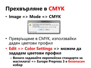 Прехвърляне в CMYK
• Image => Mode => CMYK
• Превръщаме в CMYK, използвайки
даден цветови профил
• Edit => Color Settings => можем да
зададем цветови профил
– Винаги задавайте европейски стандарти за
мастилата! => Europe Prepress 3 е безопасен
избор
 